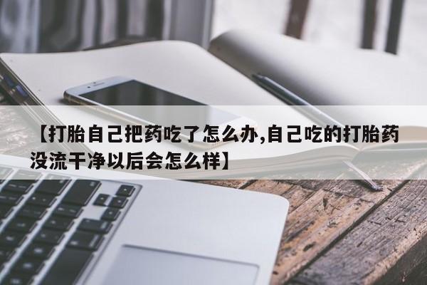打胎药药店有卖【打胎自己把药吃了怎么办,自己吃的打胎药没流干净以后会怎么样】