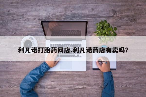 打胎药药店有卖利凡诺打胎药网店.利凡诺药店有卖吗？