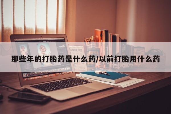 打胎药药店有卖那些年的打胎药是什么药/以前打胎用什么药