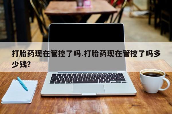 打胎药药店有卖打胎药现在管控了吗.打胎药现在管控了吗多少钱？