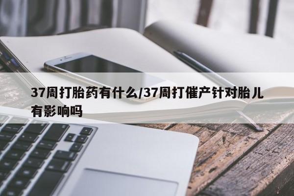 打胎药药店有卖37周打胎药有什么/37周打催产针对胎儿有影响吗