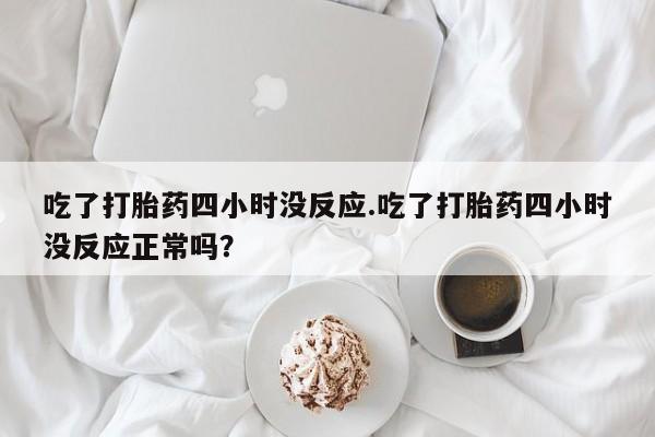 打胎药药店有卖吃了打胎药四小时没反应.吃了打胎药四小时没反应正常吗？