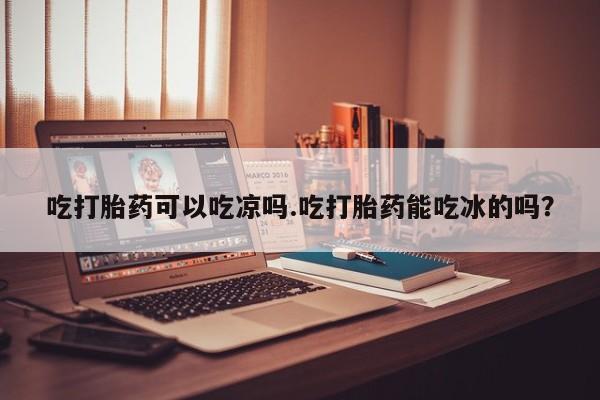 打胎药药店有卖吃打胎药可以吃凉吗.吃打胎药能吃冰的吗？