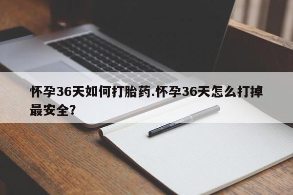 打胎药药店有卖怀孕36天如何打胎药.怀孕36天怎么打掉最安全？