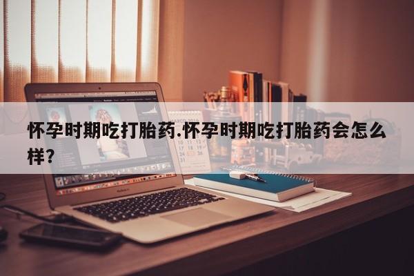 打胎药药店有卖怀孕时期吃打胎药.怀孕时期吃打胎药会怎么样？