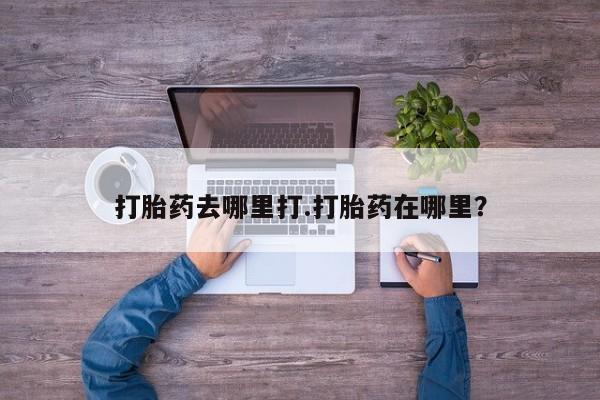 打胎药药店有卖打胎药去哪里打.打胎药在哪里？