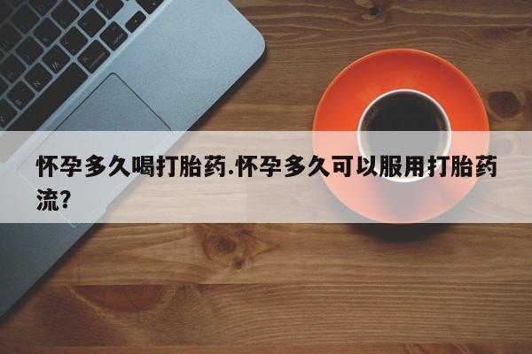 打胎药药店有卖怀孕多久喝打胎药.怀孕多久可以服用打胎药流？