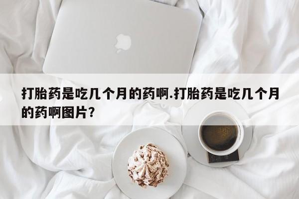 打胎药药店有卖打胎药是吃几个月的药啊.打胎药是吃几个月的药啊图片？