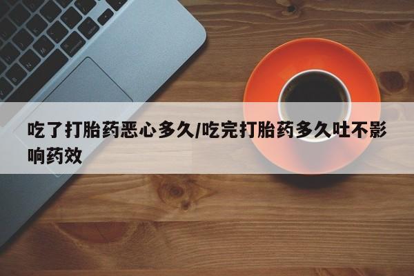 打胎药药店有卖吃了打胎药恶心多久/吃完打胎药多久吐不影响药效