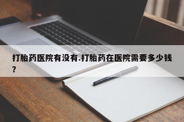打胎药药店有卖打胎药医院有没有.打胎药在医院需要多少钱？