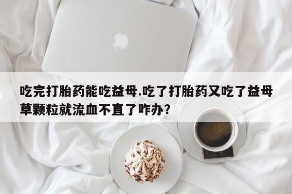 打胎药药店有卖吃完打胎药能吃益母.吃了打胎药又吃了益母草颗粒就流血不直了咋办？