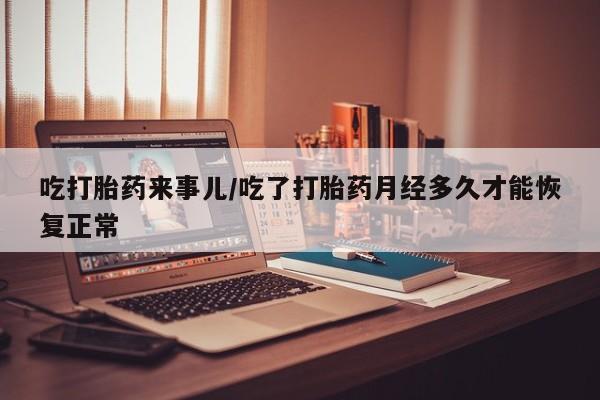 打胎药药店有卖吃打胎药来事儿/吃了打胎药月经多久才能恢复正常