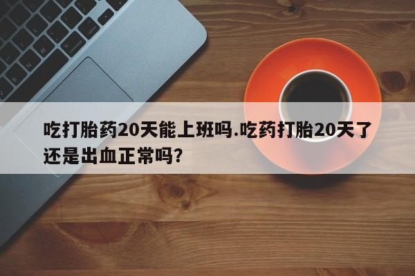 打胎药药店有卖吃打胎药20天能上班吗.吃药打胎20天了还是出血正常吗？
