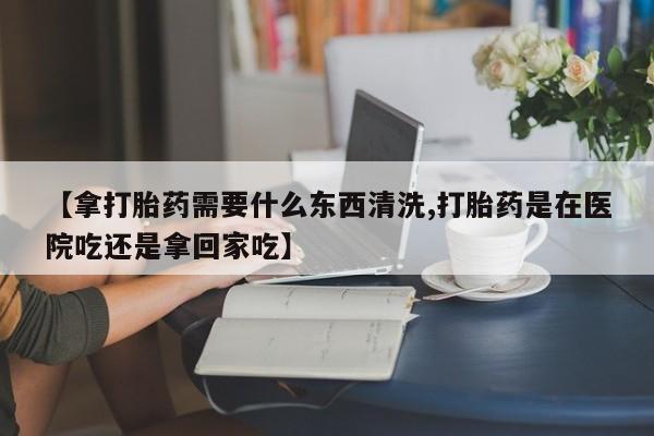 打胎药药店有卖【拿打胎药需要什么东西清洗,打胎药是在医院吃还是拿回家吃】