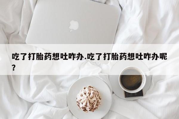 打胎药药店有卖吃了打胎药想吐咋办.吃了打胎药想吐咋办呢？