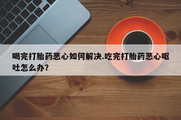 打胎药药店有卖喝完打胎药恶心如何解决.吃完打胎药恶心呕吐怎么办？