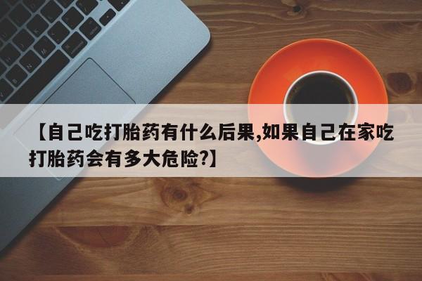 打胎药药店有卖【自己吃打胎药有什么后果,如果自己在家吃打胎药会有多大危险?】