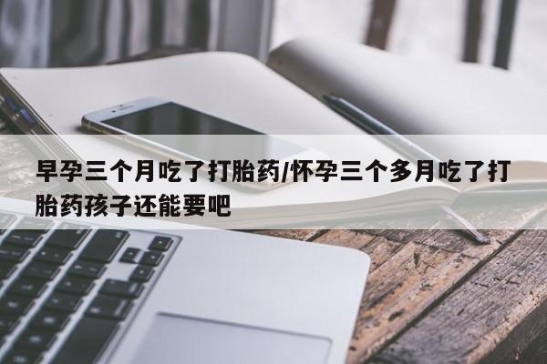 打胎药药店有卖早孕三个月吃了打胎药/怀孕三个多月吃了打胎药孩子还能要吧