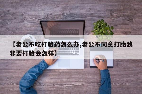 打胎药药店有卖【老公不吃打胎药怎么办,老公不同意打胎我非要打胎会怎样】
