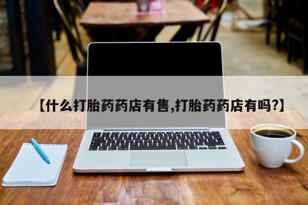 打胎药药店有卖【什么打胎药药店有售,打胎药药店有吗?】