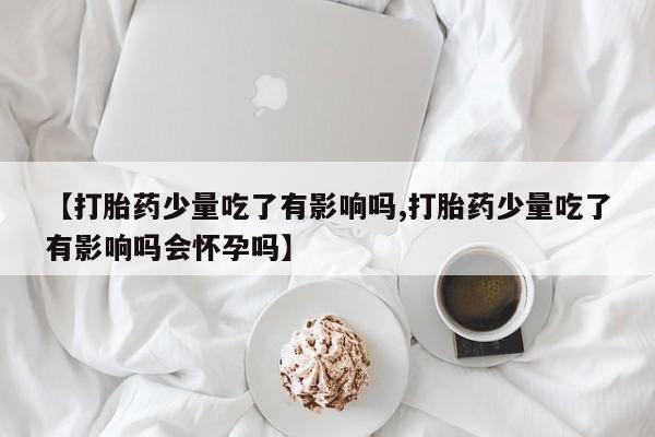 打胎药药店有卖【打胎药少量吃了有影响吗,打胎药少量吃了有影响吗会怀孕吗】