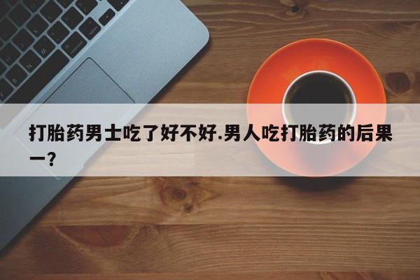 打胎药药店有卖打胎药男士吃了好不好.男人吃打胎药的后果一？