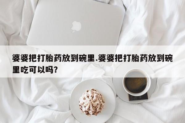 打胎药药店有卖婆婆把打胎药放到碗里.婆婆把打胎药放到碗里吃可以吗？