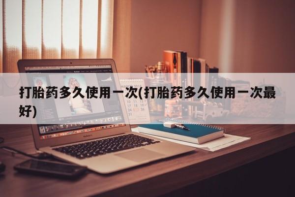 打胎药药店有卖打胎药多久使用一次(打胎药多久使用一次最好)