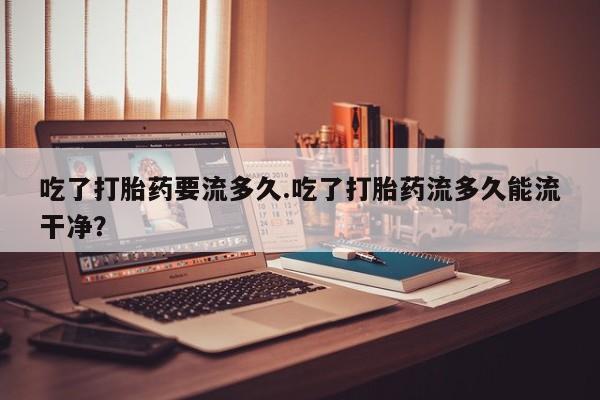 打胎药药店有卖吃了打胎药要流多久.吃了打胎药流多久能流干净？