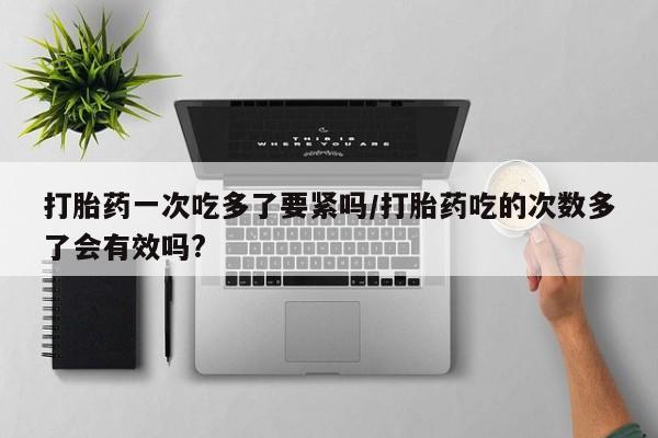 打胎药药店有卖打胎药一次吃多了要紧吗/打胎药吃的次数多了会有效吗?