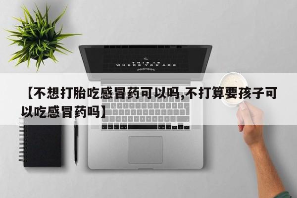 打胎药药店有卖【不想打胎吃感冒药可以吗,不打算要孩子可以吃感冒药吗】