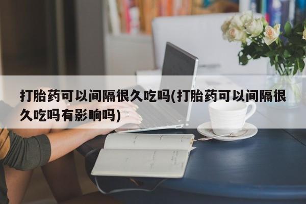 打胎药药店有卖打胎药可以间隔很久吃吗(打胎药可以间隔很久吃吗有影响吗)