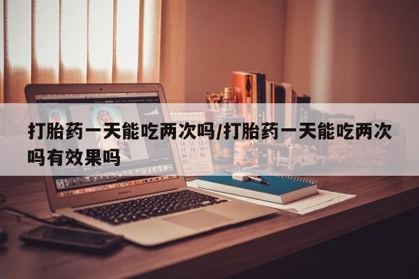 打胎药药店有卖打胎药一天能吃两次吗/打胎药一天能吃两次吗有效果吗