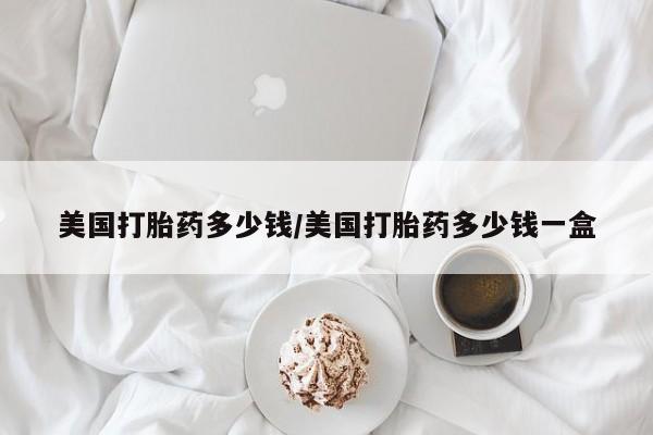 打胎药药店有卖美国打胎药多少钱/美国打胎药多少钱一盒