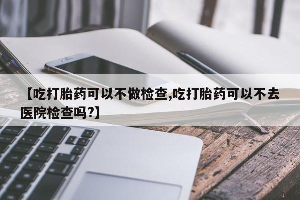 打胎药药店有卖【吃打胎药可以不做检查,吃打胎药可以不去医院检查吗?】