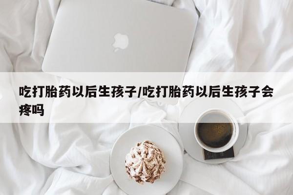 打胎药药店有卖吃打胎药以后生孩子/吃打胎药以后生孩子会疼吗