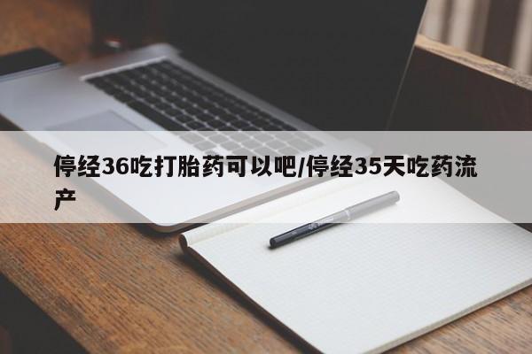 打胎药药店有卖停经36吃打胎药可以吧/停经35天吃药流产
