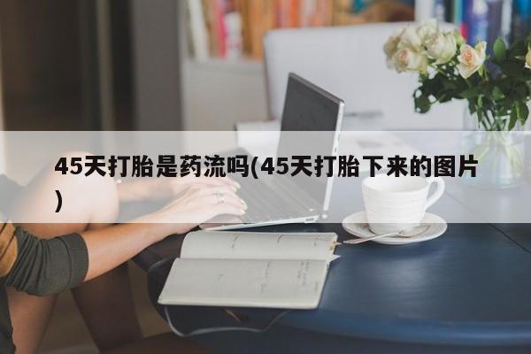 打胎药药店有卖45天打胎是药流吗(45天打胎下来的图片)