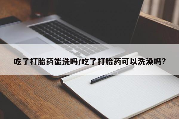 打胎药药店有卖吃了打胎药能洗吗/吃了打胎药可以洗澡吗?
