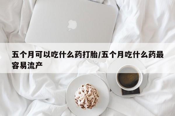 打胎药药店有卖五个月可以吃什么药打胎/五个月吃什么药最容易流产