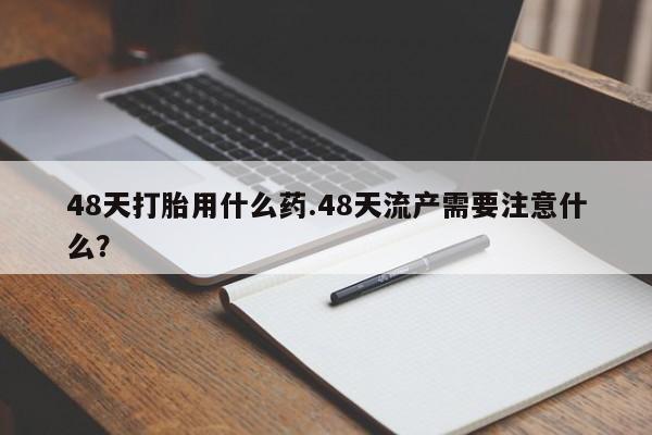 打胎药药店有卖48天打胎用什么药.48天流产需要注意什么?