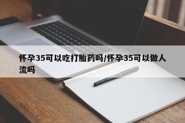 打胎药药店有卖怀孕35可以吃打胎药吗/怀孕35可以做人流吗