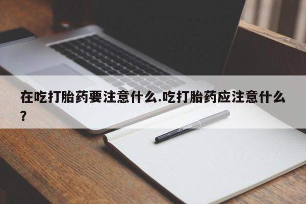 打胎药药店有卖在吃打胎药要注意什么.吃打胎药应注意什么?