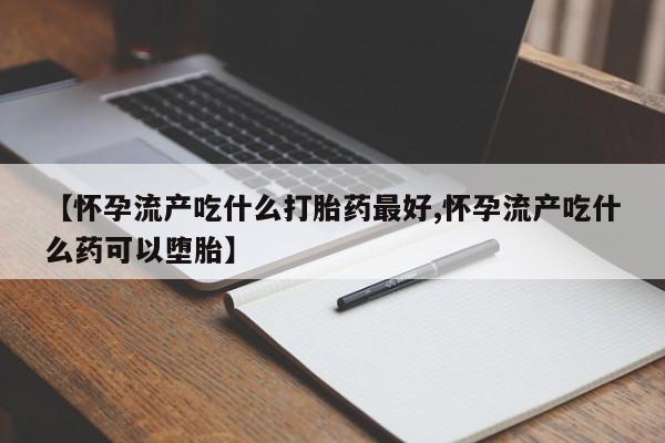 打胎药药店有卖【怀孕流产吃什么打胎药最好,怀孕流产吃什么药可以堕胎】