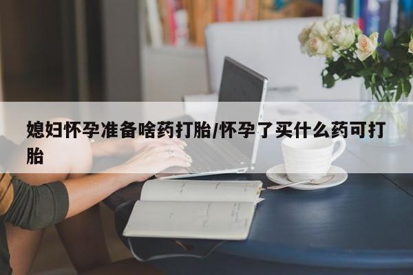 打胎药药店有卖媳妇怀孕准备啥药打胎/怀孕了买什么药可打胎